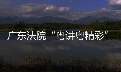办理论宣广东粤赛在穗举法院讲粤精彩讲比