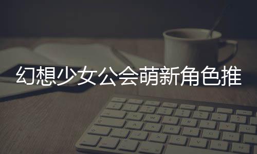 萌新公会攻略推荐少女幻想角色