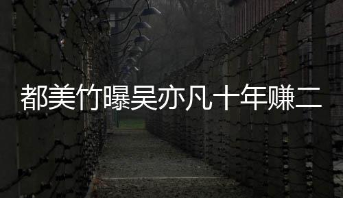 爆料都美 都美竹竹曝最新二三吴亦年赚十亿凡十