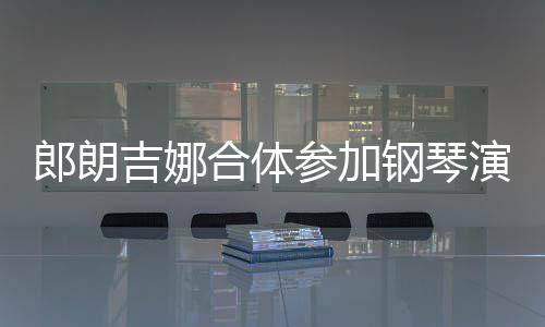 郎朗 两钢琴指相扣满人十参加演出眼爱意合体吉娜