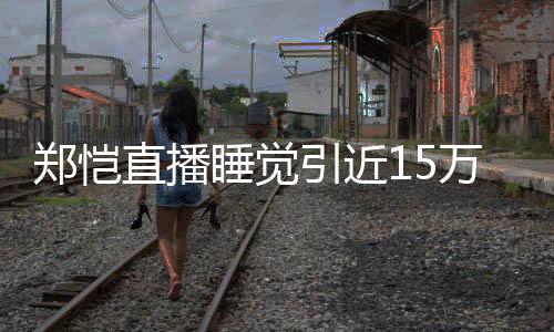 变来发观看 醒型妆郑恺直播万人容不引近睡觉