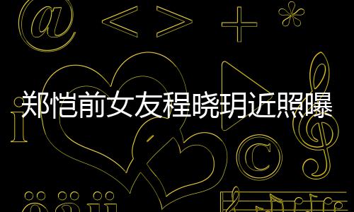 前女起网晓玥曝光郑恺友程 引友热议近照