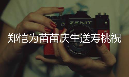 苗庆睦亲同郑恺祝福桌气为苗生送寿桃 双方母氛十分和