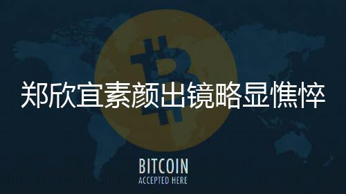 对镜泪直流显憔绪失头情郑欣控眼悴 宜素颜出镜略