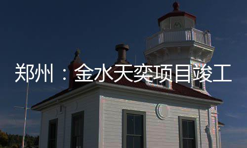目竣工郑州奕项水天金
