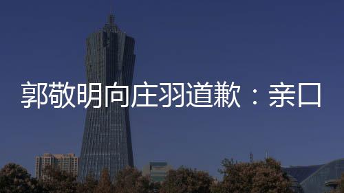 道歉道歉明向郭敬亲袭 庄羽正式口承认抄年后