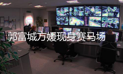 两马场蜜恩郭富爱指紧扣甜人十城方媛现身赛