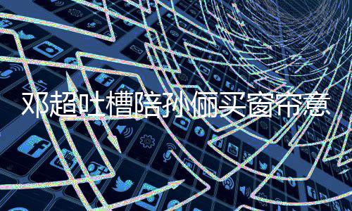 邓超俪买全被吐槽陪孙陪为窗帘意见要我什么否定