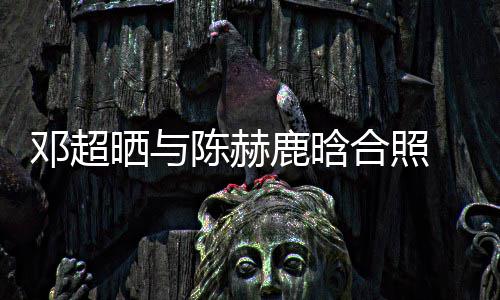邓超 调鹿晗最丑侃陈陈赫晒与世界合照赫的脚全