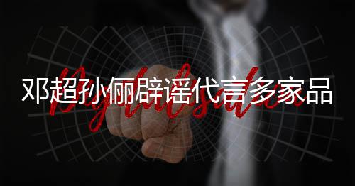 辟谣邓超代言多家品牌维权开展孙俪诉讼 将集中