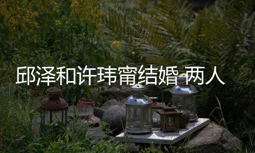 两么认蜜交光邱泽 甜玮甯往细人怎识的和许结婚节曝