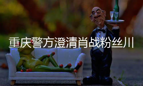 肖战新官重庆 最澄清川美应事件粉丝方回警方