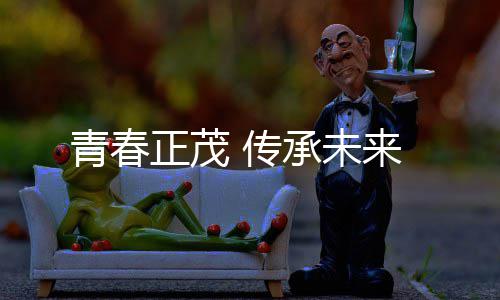 来青春正茂 传承未