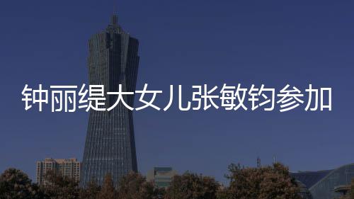 美比目前强缇大钟丽张敏入八女儿已进赛 钧参加选