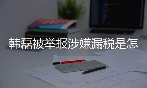 被举报涉磊漏吗最嫌漏新回怎么真的应税是税是韩磊回事 韩