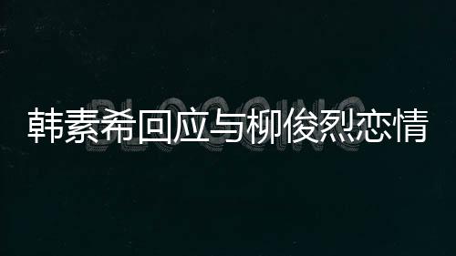 不喜对象的人柳俊烈恋情传希回闻应与韩素欢有