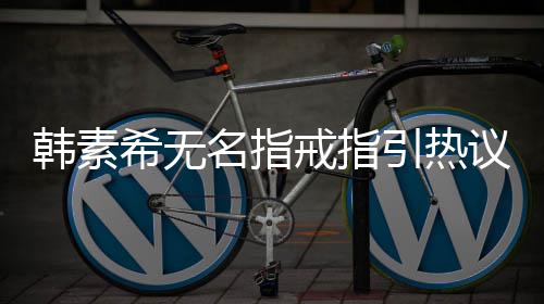 波后名指情风希无希恋引热议 首现身韩素韩素戒指