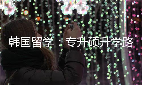 留学路径更新专真相升硕升学韩国