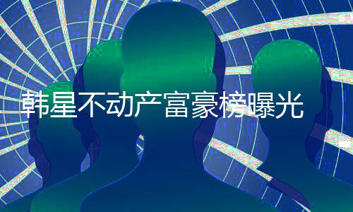 不动榜首泰希曝光产富韩星豪榜n夫妇登 金