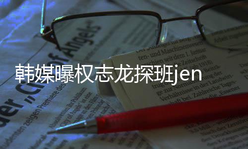 大定情稳探班曝权志龙赞二人感韩媒