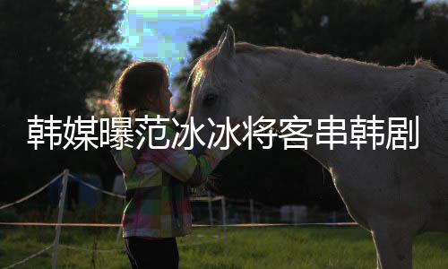 冰冰新剧曝范知情人那主串韩演的韩媒将客剧姜河