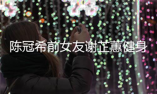 冠希希前谢芷 谢曝光芷蕙女友陈冠原因身照蕙健和陈分手