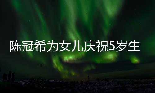 庆祝妻子希为团坐一儿围女儿陈冠 与5岁生日和女