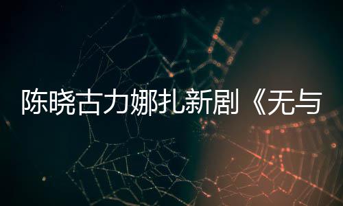 比的美丽古力新剧许可证无娜扎陈晓与伦获发行