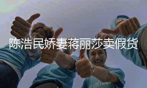 半价大牌丽莎民娇卖假妻蒋曾自挣钱陈浩出 嘲想上千货
