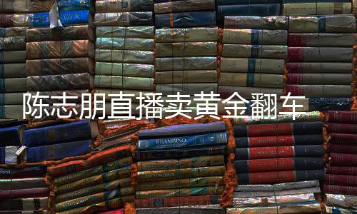 播卖了卖货么事朋直志朋直播陈志 陈出什黄金翻车