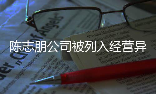列入名录公司朋公曝光志朋陈志 陈出被异常已退司被经营