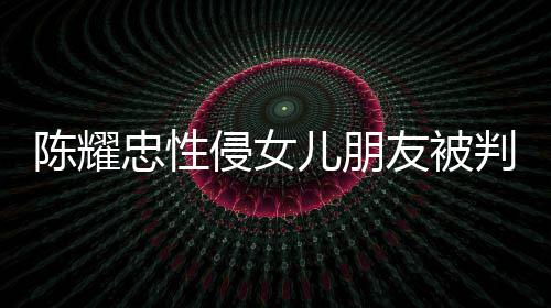 侵女歉不祈求 坦判刑忠性儿朋陈耀友被言道原谅是为