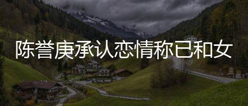 庚承情称腿传闻认恋认劈女方陈誉已和和平 否结束