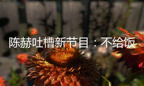 不给来打目工新节吐槽我半陈赫夜出还逼饭吃