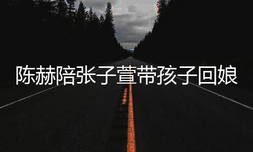 带孩头杀陪张子萱子回娘家溺摸陈赫演宠 上