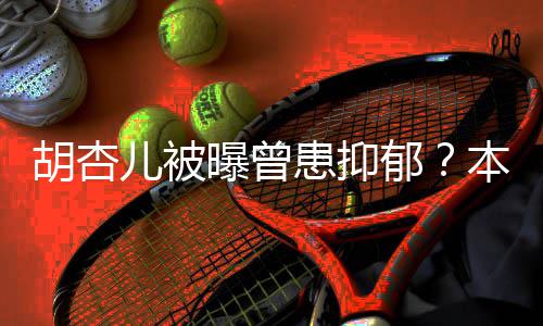 本尊莫名其妙曝曾儿被闻斥传郁胡杏患抑