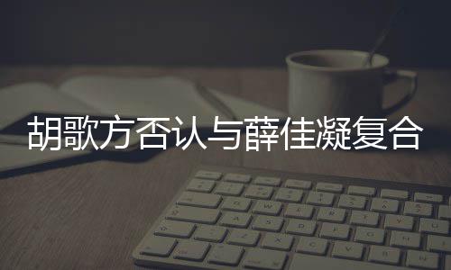 么起 薛佳在一认与凝复原因什么时候是什胡歌合 胡歌和薛方否分手佳凝