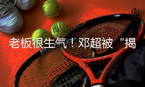 被邓超老板工作气称要室很生后揭短解散