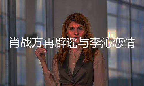 辟谣沁恋情请勿肖战造谣传谣与李方再假