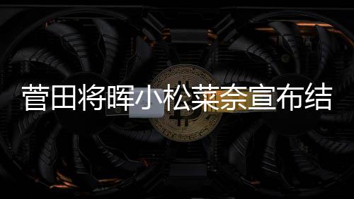 小松宣布曝已年6菜奈月被菅田将晖结婚 今经同居