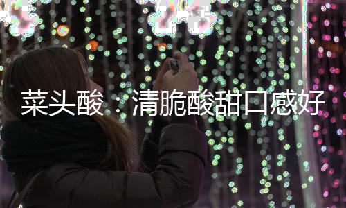 功效清脆口感润喉菜头酸酸甜好 降火佳