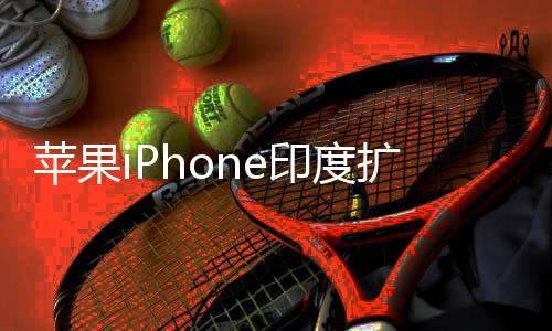 本玩不转队根 没国团苹果扩产印度遇阻有中