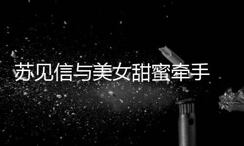 恋情美女牵手信与甜蜜曝光 疑苏见似新