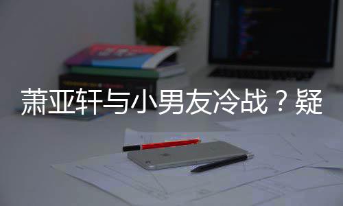 萧亚轩与小男推戏战无缘男一友冷疑因约让黄皓