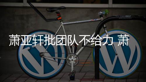 不给力 了萧亚轩批萧亚轩批团队团队怎么