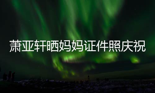 了妈妈们赢萧亚轩晒证件照庆祝名我誉权胜诉