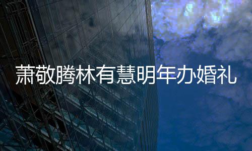 办婚礼 明年萧敬萧敬小孩腾林腾否认两人有有慧