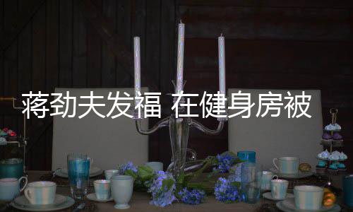 被众搭讪辣妹在健热情身房夫发福 蒋劲