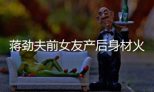 爱值高儿颜女友 女产后超可依旧身材火辣夫前蒋劲