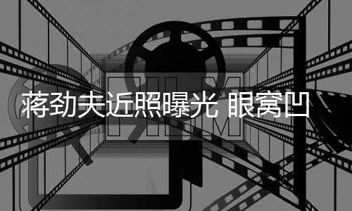 臂纹拉碴满手光 凹陷照曝眼窝身抢胡子夫近蒋劲镜